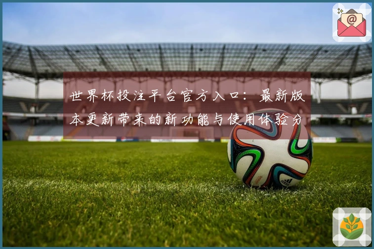世界杯投注平台官方入口：最新版本更新带来的新功能与使用体验分享